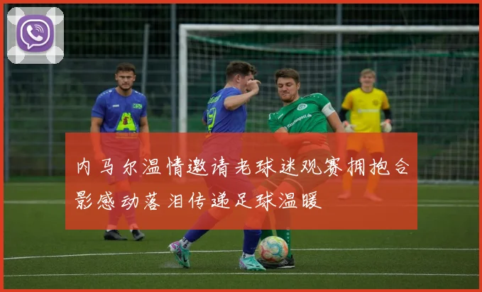 内马尔温情邀请老球迷观赛拥抱合影感动落泪传递足球温暖