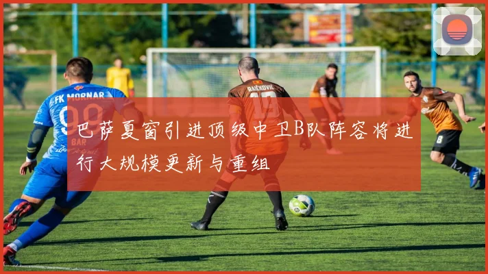 巴萨夏窗引进顶级中卫B队阵容将进行大规模更新与重组