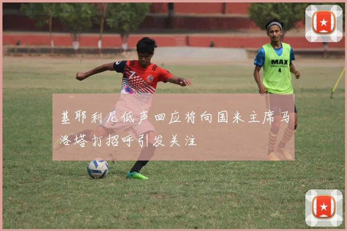 基耶利尼低声回应将向国米主席马洛塔打招呼引发关注