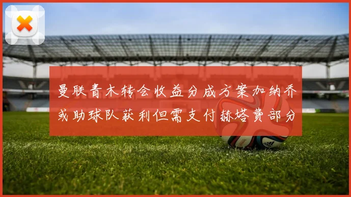 曼联青木转会收益分成方案加纳乔或助球队获利但需支付赫塔费部分收益