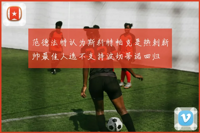 范德法特认为斯科特帕克是热刺新帅最佳人选不支持波切蒂诺回归