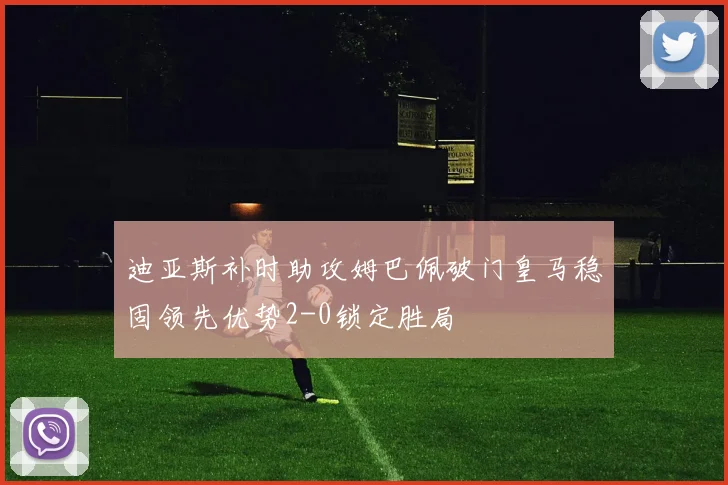 迪亚斯补时助攻姆巴佩破门皇马稳固领先优势2-0锁定胜局