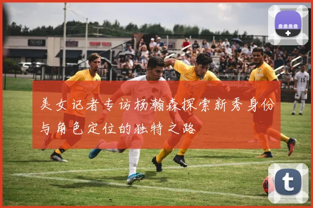 美女记者专访杨瀚森探索新秀身份与角色定位的独特之路