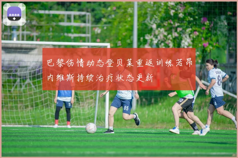 巴黎伤情动态登贝莱重返训练若昂内维斯持续治疗状态更新
