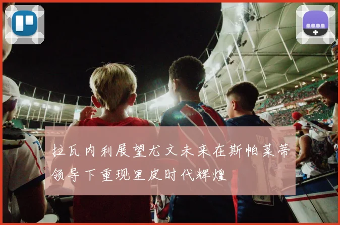拉瓦内利展望尤文未来在斯帕莱蒂领导下重现里皮时代辉煌