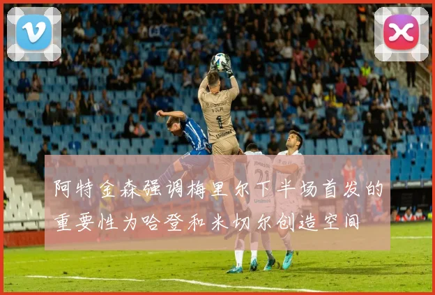 阿特金森强调梅里尔下半场首发的重要性为哈登和米切尔创造空间