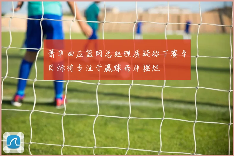 萧华回应篮网总经理质疑称下赛季目标将专注于赢球而非摆烂