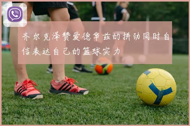 齐尔克泽赞爱德华兹的拼劲同时自信表达自己的篮球实力