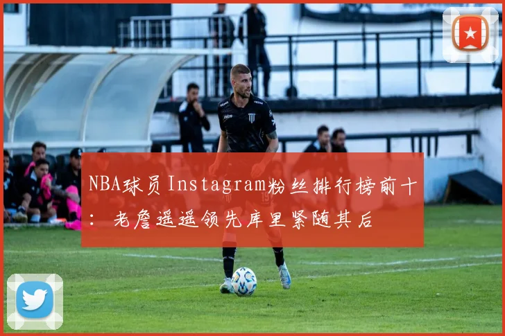 NBA球员Instagram粉丝排行榜前十：老詹遥遥领先库里紧随其后