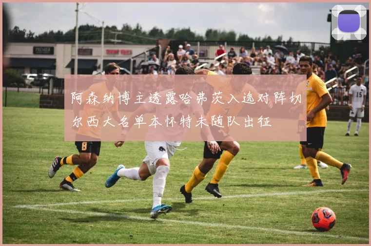阿森纳博主透露哈弗茨入选对阵切尔西大名单本怀特未随队出征