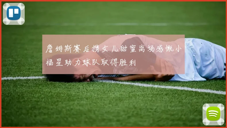 詹姆斯赛后携女儿甜蜜离场感慨小福星助力球队取得胜利