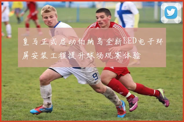 皇马正式启动伯纳乌全新LED电子环屏安装工程提升球场观赛体验