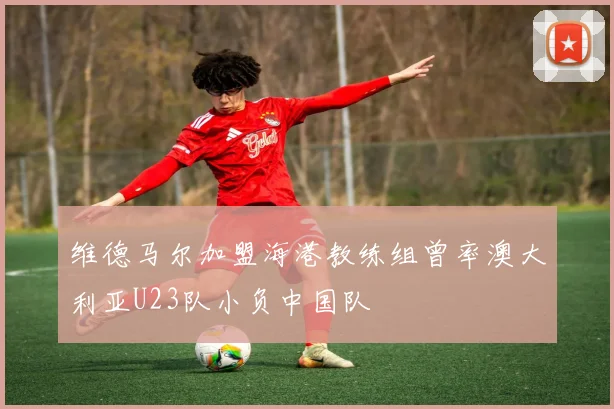 维德马尔加盟海港教练组曾率澳大利亚U23队小负中国队