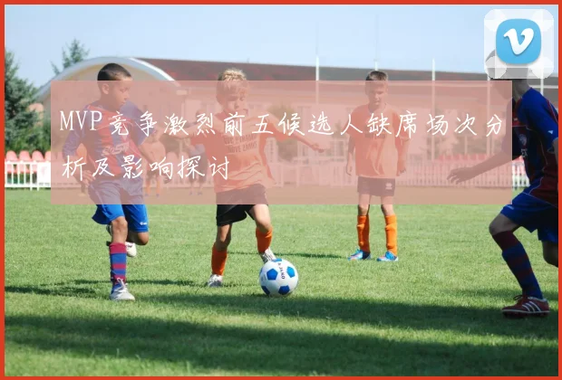 MVP竞争激烈前五候选人缺席场次分析及影响探讨