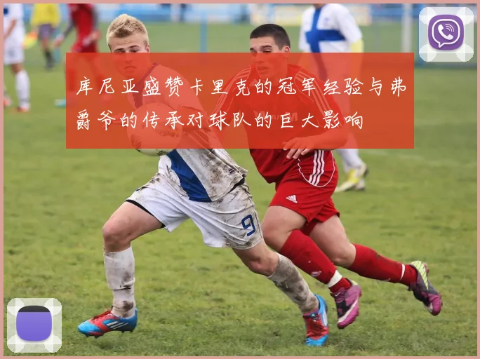 库尼亚盛赞卡里克的冠军经验与弗爵爷的传承对球队的巨大影响