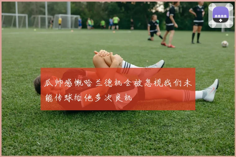 瓜帅感慨哈兰德机会被忽视我们未能传球给他多次良机