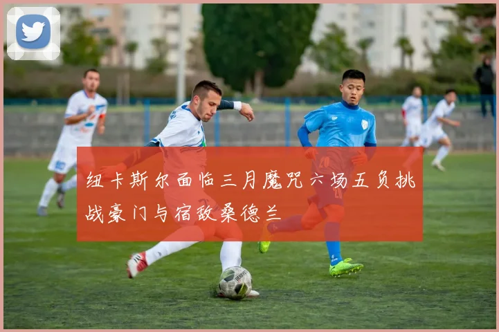 纽卡斯尔面临三月魔咒六场五负挑战豪门与宿敌桑德兰