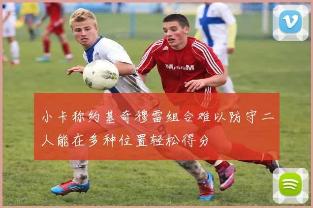 小卡称约基奇穆雷组合难以防守二人能在多种位置轻松得分