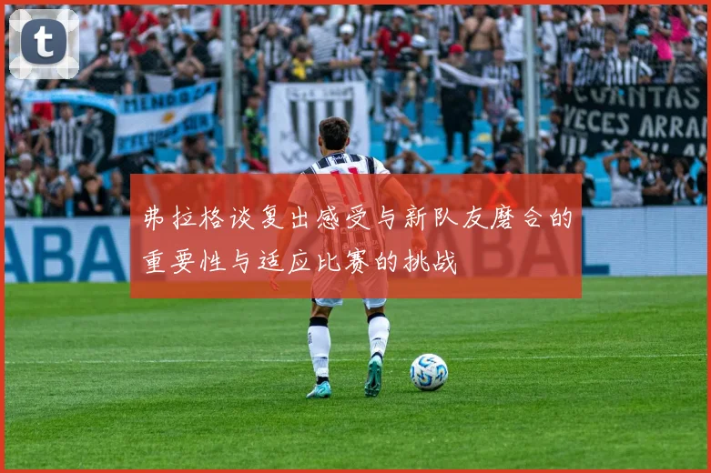 弗拉格谈复出感受与新队友磨合的重要性与适应比赛的挑战