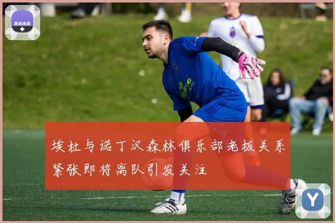 埃杜与诺丁汉森林俱乐部老板关系紧张即将离队引发关注
